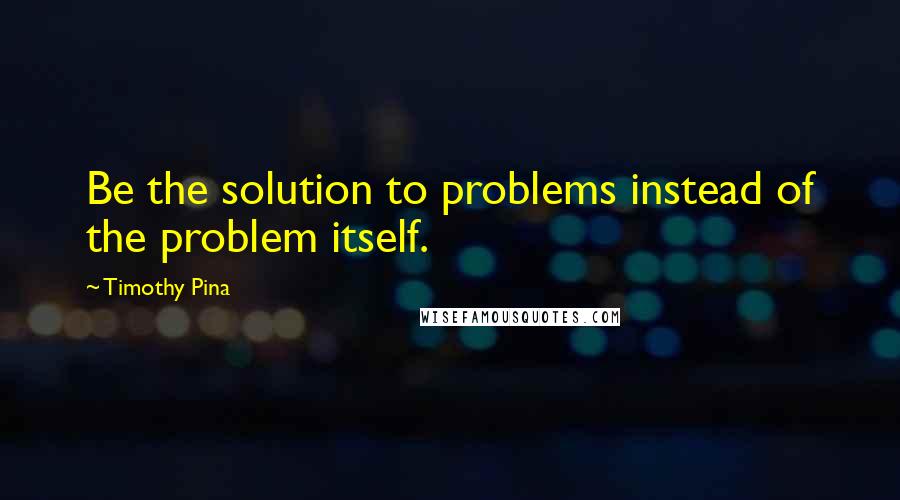 Timothy Pina Quotes: Be the solution to problems instead of the problem itself.