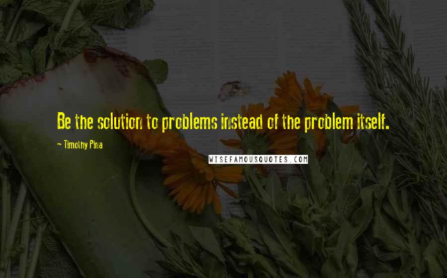 Timothy Pina Quotes: Be the solution to problems instead of the problem itself.