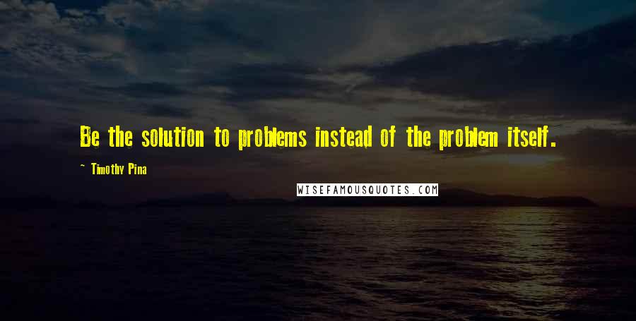 Timothy Pina Quotes: Be the solution to problems instead of the problem itself.