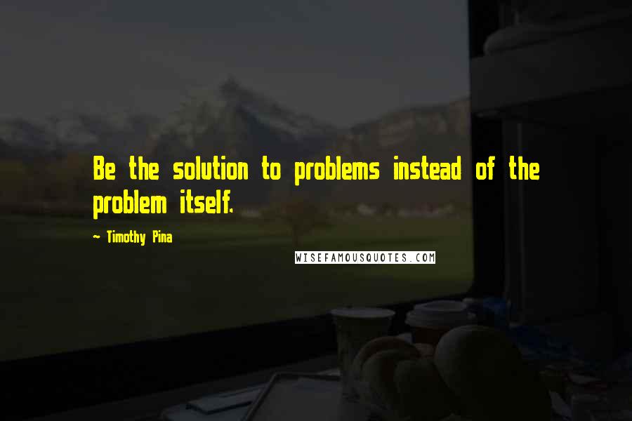 Timothy Pina Quotes: Be the solution to problems instead of the problem itself.