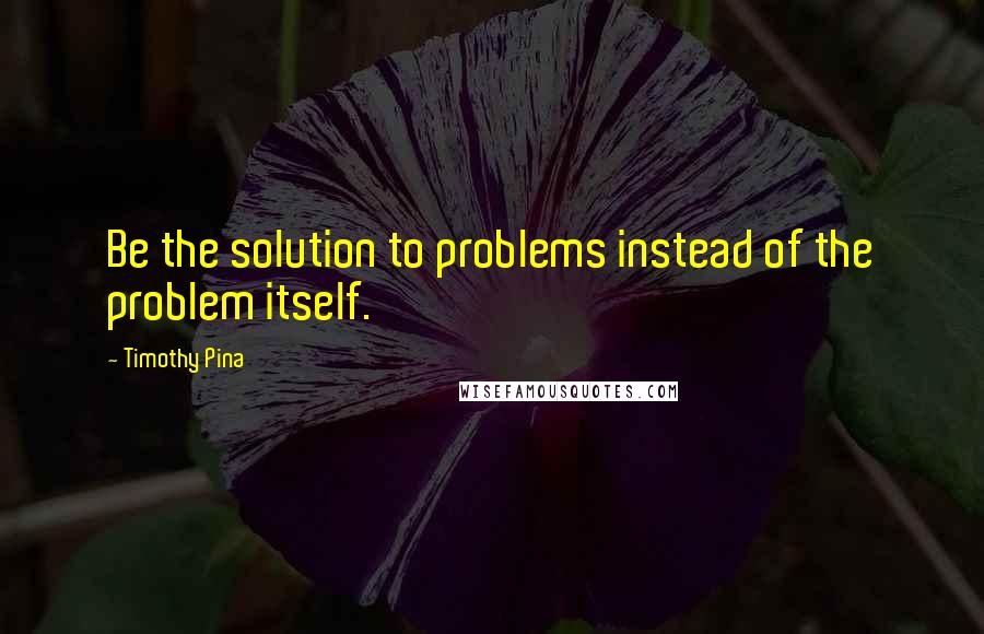 Timothy Pina Quotes: Be the solution to problems instead of the problem itself.