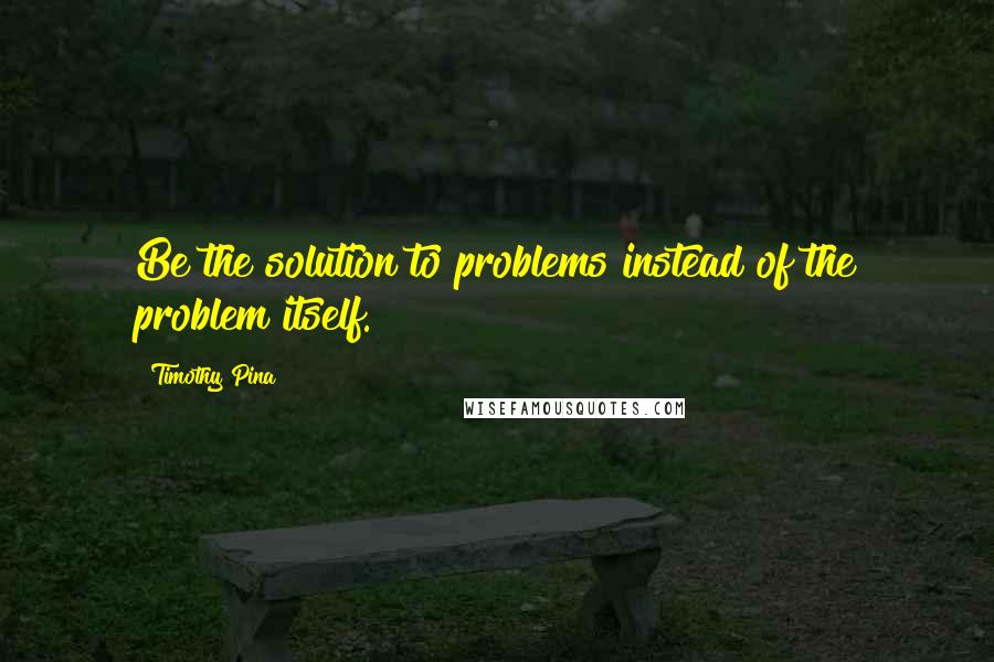 Timothy Pina Quotes: Be the solution to problems instead of the problem itself.