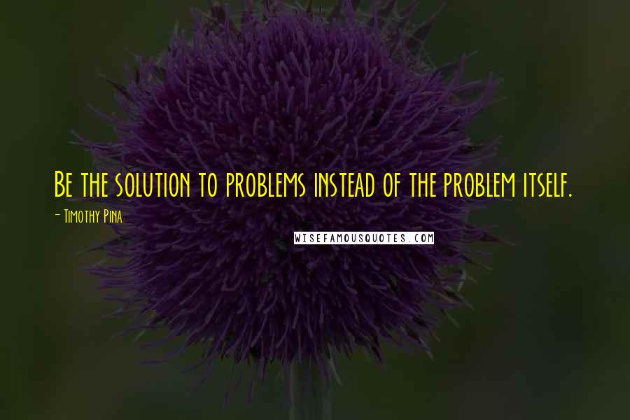 Timothy Pina Quotes: Be the solution to problems instead of the problem itself.