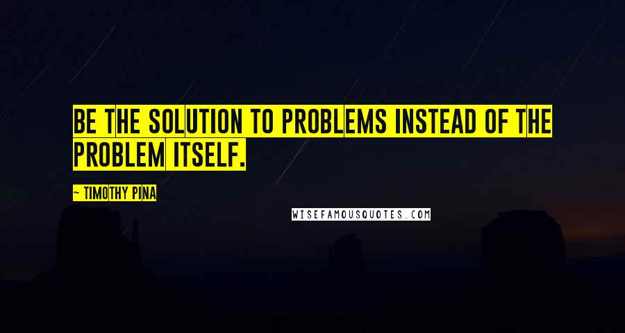 Timothy Pina Quotes: Be the solution to problems instead of the problem itself.