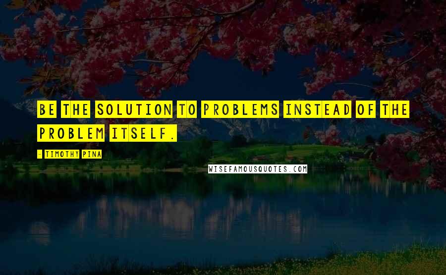 Timothy Pina Quotes: Be the solution to problems instead of the problem itself.