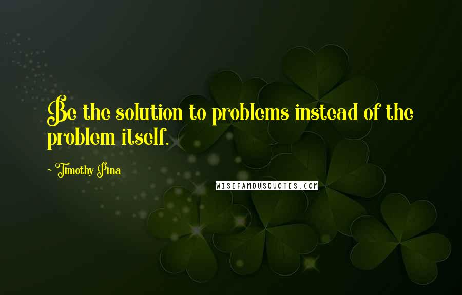 Timothy Pina Quotes: Be the solution to problems instead of the problem itself.