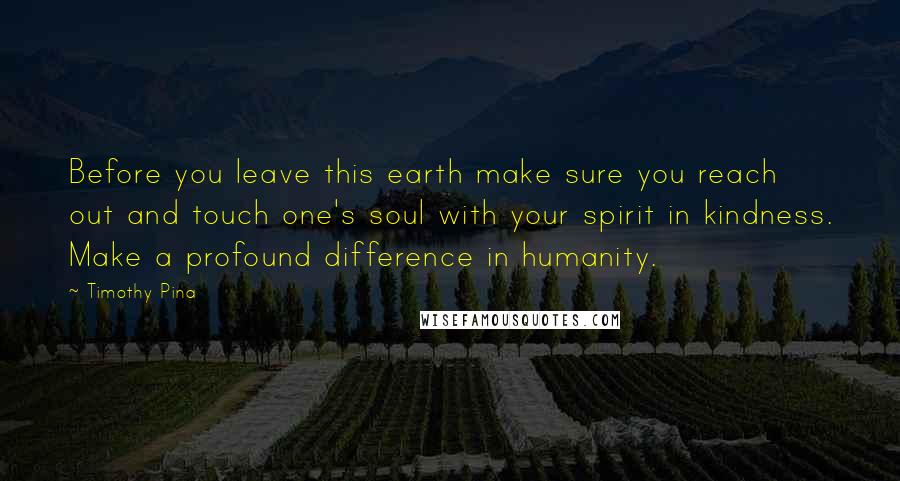 Timothy Pina Quotes: Before you leave this earth make sure you reach out and touch one's soul with your spirit in kindness. Make a profound difference in humanity.