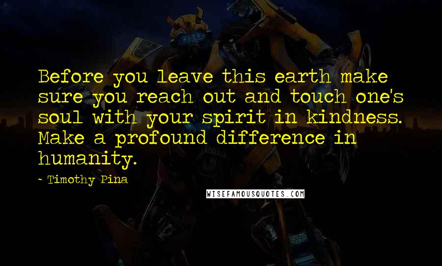 Timothy Pina Quotes: Before you leave this earth make sure you reach out and touch one's soul with your spirit in kindness. Make a profound difference in humanity.