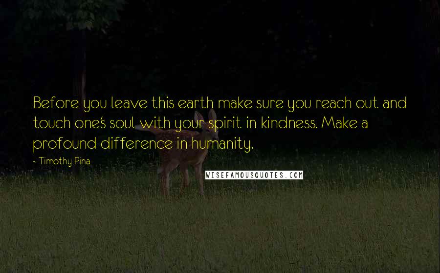 Timothy Pina Quotes: Before you leave this earth make sure you reach out and touch one's soul with your spirit in kindness. Make a profound difference in humanity.