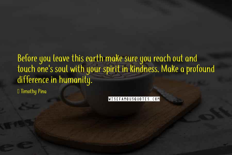 Timothy Pina Quotes: Before you leave this earth make sure you reach out and touch one's soul with your spirit in kindness. Make a profound difference in humanity.