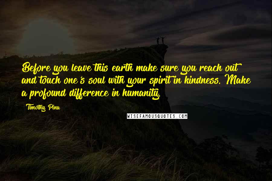 Timothy Pina Quotes: Before you leave this earth make sure you reach out and touch one's soul with your spirit in kindness. Make a profound difference in humanity.