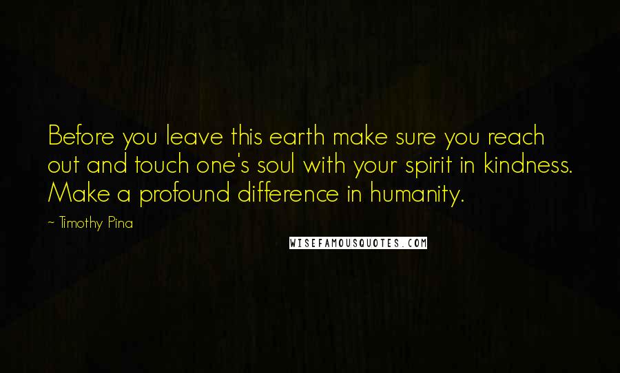 Timothy Pina Quotes: Before you leave this earth make sure you reach out and touch one's soul with your spirit in kindness. Make a profound difference in humanity.