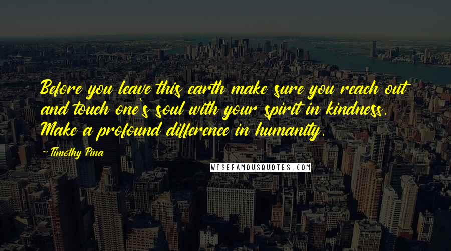 Timothy Pina Quotes: Before you leave this earth make sure you reach out and touch one's soul with your spirit in kindness. Make a profound difference in humanity.