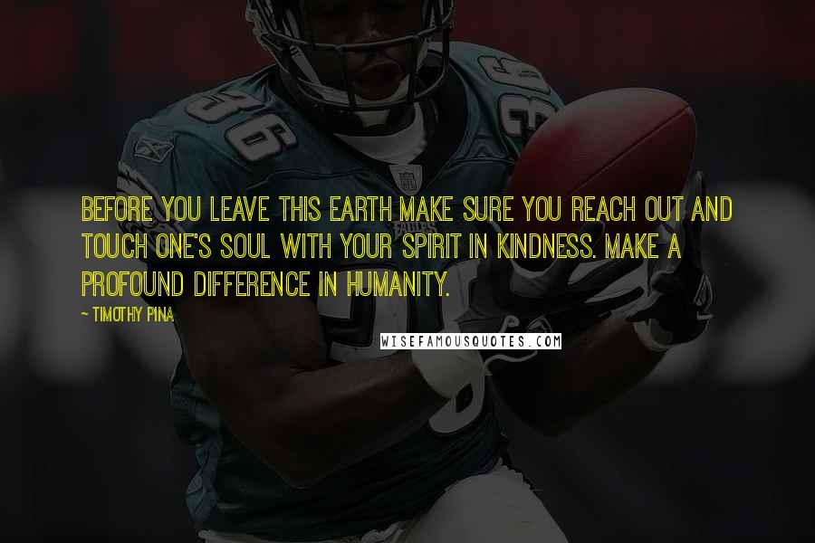 Timothy Pina Quotes: Before you leave this earth make sure you reach out and touch one's soul with your spirit in kindness. Make a profound difference in humanity.