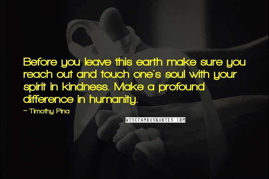 Timothy Pina Quotes: Before you leave this earth make sure you reach out and touch one's soul with your spirit in kindness. Make a profound difference in humanity.