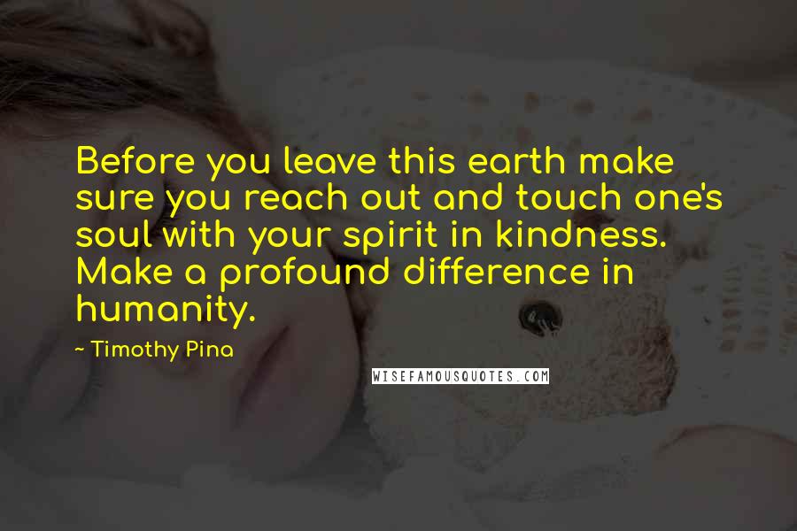 Timothy Pina Quotes: Before you leave this earth make sure you reach out and touch one's soul with your spirit in kindness. Make a profound difference in humanity.