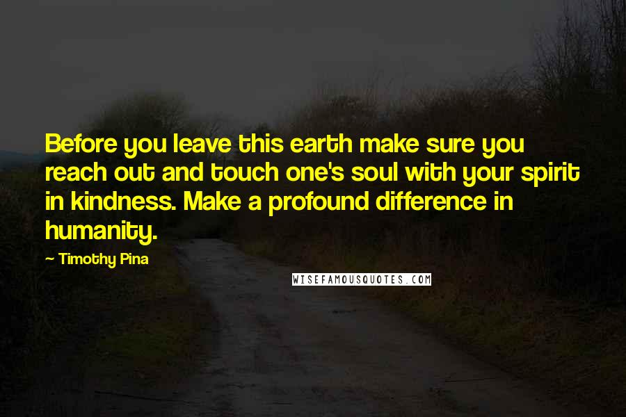 Timothy Pina Quotes: Before you leave this earth make sure you reach out and touch one's soul with your spirit in kindness. Make a profound difference in humanity.