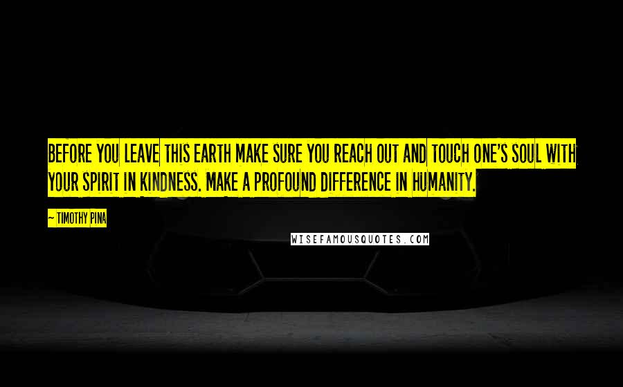 Timothy Pina Quotes: Before you leave this earth make sure you reach out and touch one's soul with your spirit in kindness. Make a profound difference in humanity.