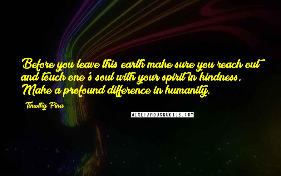 Timothy Pina Quotes: Before you leave this earth make sure you reach out and touch one's soul with your spirit in kindness. Make a profound difference in humanity.