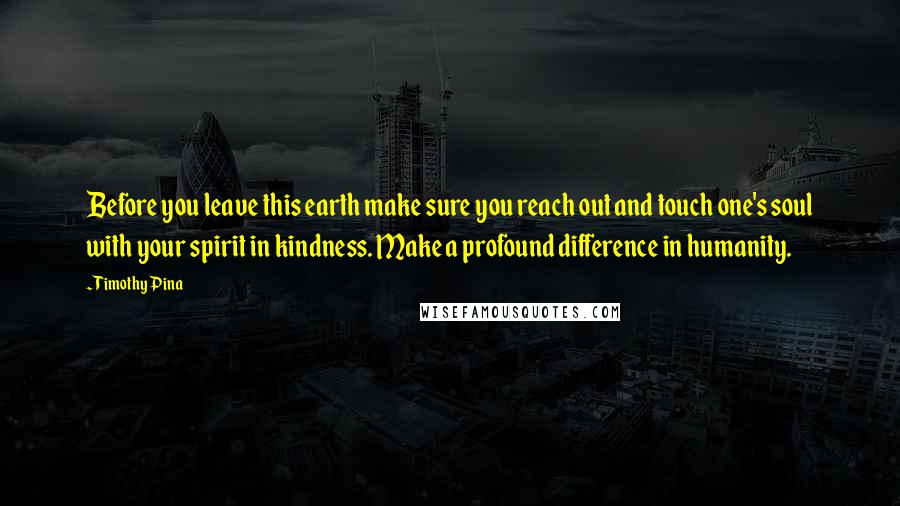 Timothy Pina Quotes: Before you leave this earth make sure you reach out and touch one's soul with your spirit in kindness. Make a profound difference in humanity.