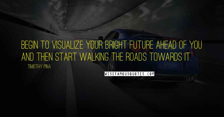 Timothy Pina Quotes: Begin to visualize your bright future ahead of you and then start walking the roads towards it.