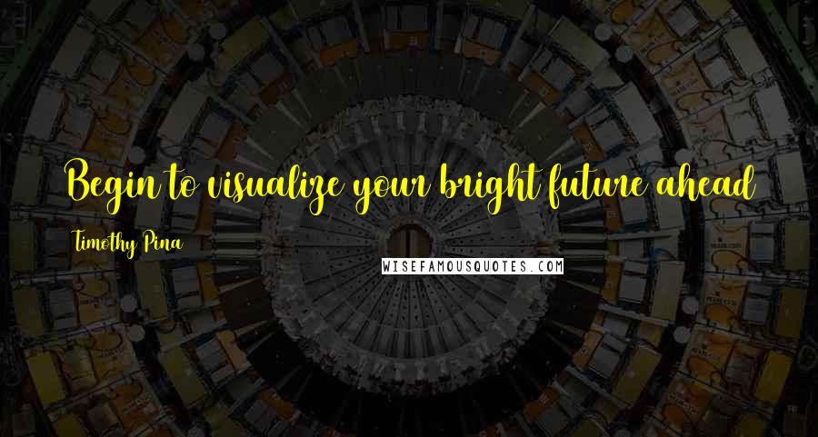 Timothy Pina Quotes: Begin to visualize your bright future ahead of you and then start walking the roads towards it.