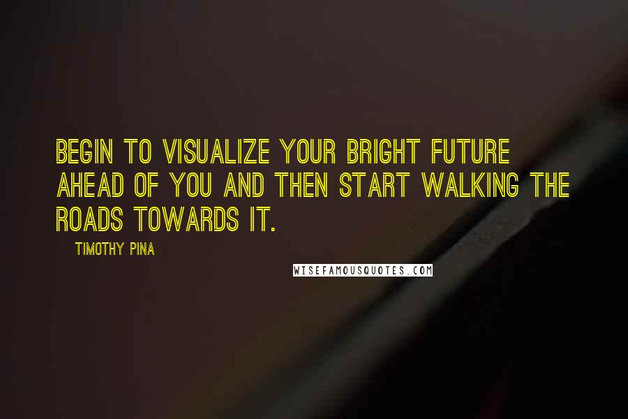 Timothy Pina Quotes: Begin to visualize your bright future ahead of you and then start walking the roads towards it.