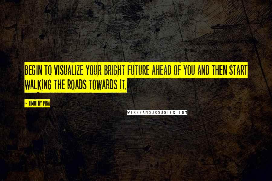 Timothy Pina Quotes: Begin to visualize your bright future ahead of you and then start walking the roads towards it.