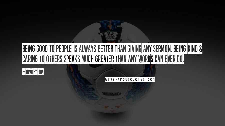 Timothy Pina Quotes: Being good to people is always better than giving any sermon. Being kind & caring to others speaks much greater than any words can ever do.