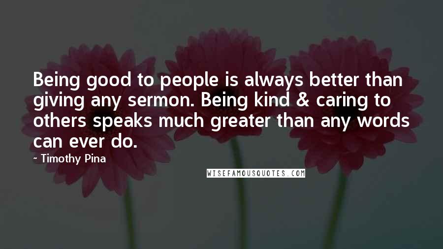 Timothy Pina Quotes: Being good to people is always better than giving any sermon. Being kind & caring to others speaks much greater than any words can ever do.