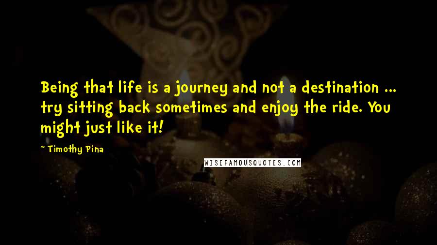 Timothy Pina Quotes: Being that life is a journey and not a destination ... try sitting back sometimes and enjoy the ride. You might just like it!