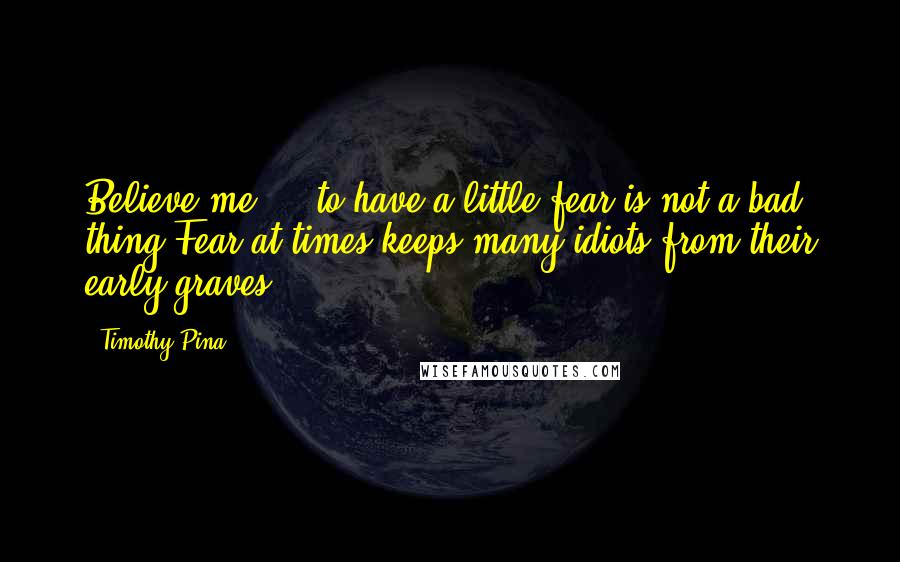 Timothy Pina Quotes: Believe me ... to have a little fear is not a bad thing.Fear at times keeps many idiots from their early graves!