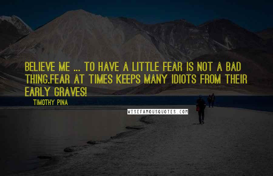 Timothy Pina Quotes: Believe me ... to have a little fear is not a bad thing.Fear at times keeps many idiots from their early graves!