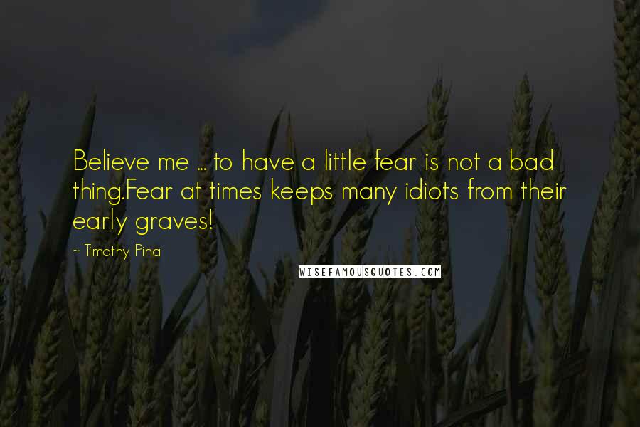 Timothy Pina Quotes: Believe me ... to have a little fear is not a bad thing.Fear at times keeps many idiots from their early graves!