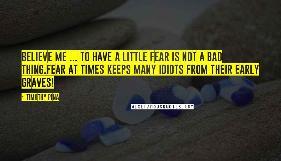 Timothy Pina Quotes: Believe me ... to have a little fear is not a bad thing.Fear at times keeps many idiots from their early graves!