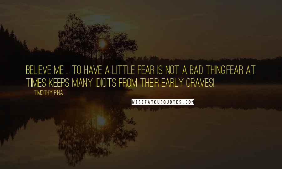 Timothy Pina Quotes: Believe me ... to have a little fear is not a bad thing.Fear at times keeps many idiots from their early graves!