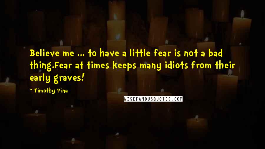 Timothy Pina Quotes: Believe me ... to have a little fear is not a bad thing.Fear at times keeps many idiots from their early graves!