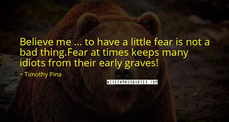 Timothy Pina Quotes: Believe me ... to have a little fear is not a bad thing.Fear at times keeps many idiots from their early graves!