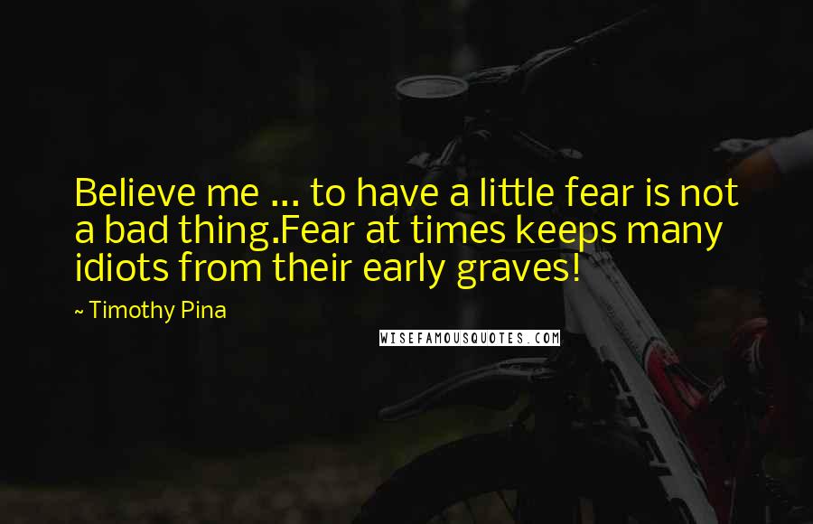 Timothy Pina Quotes: Believe me ... to have a little fear is not a bad thing.Fear at times keeps many idiots from their early graves!