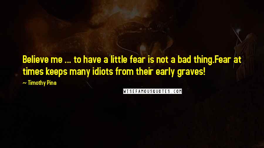 Timothy Pina Quotes: Believe me ... to have a little fear is not a bad thing.Fear at times keeps many idiots from their early graves!