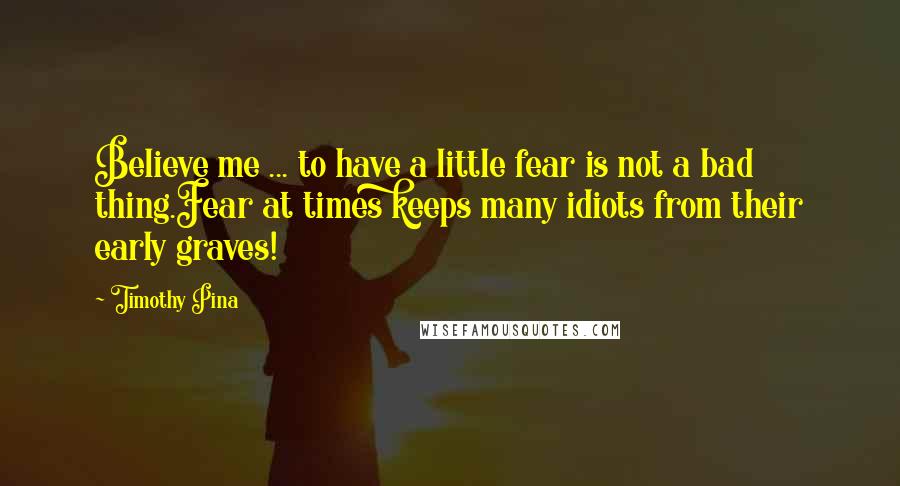 Timothy Pina Quotes: Believe me ... to have a little fear is not a bad thing.Fear at times keeps many idiots from their early graves!