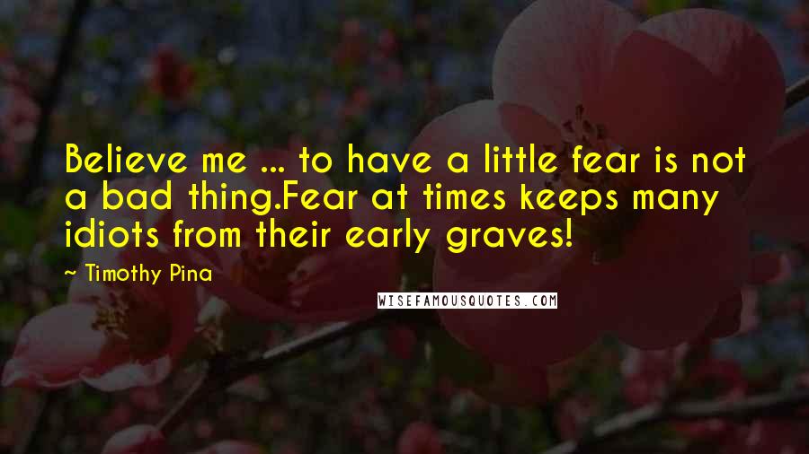 Timothy Pina Quotes: Believe me ... to have a little fear is not a bad thing.Fear at times keeps many idiots from their early graves!