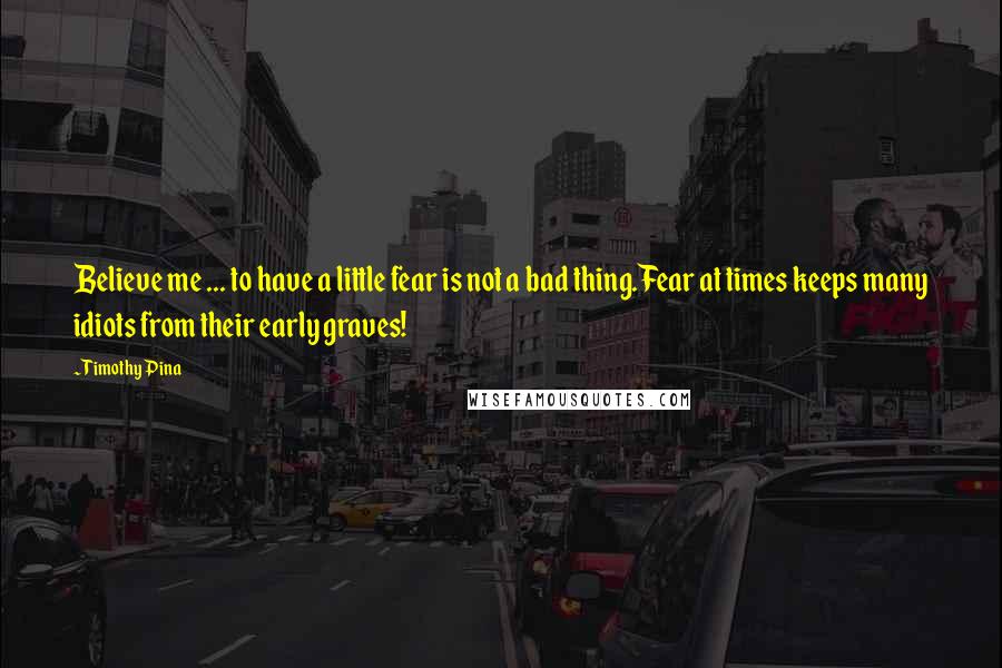 Timothy Pina Quotes: Believe me ... to have a little fear is not a bad thing.Fear at times keeps many idiots from their early graves!