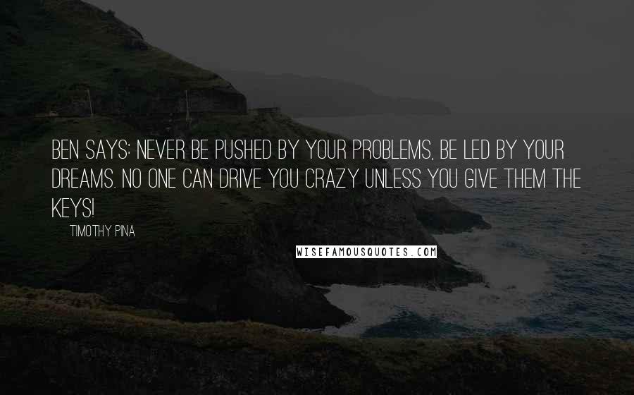 Timothy Pina Quotes: Ben Says: Never be pushed by your problems, be led by your dreams. No one can drive you crazy unless you give them the keys!