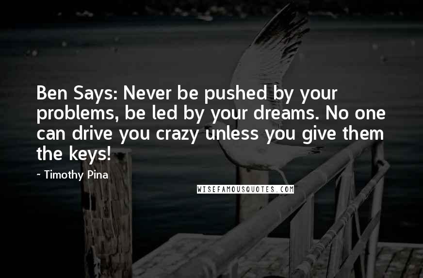 Timothy Pina Quotes: Ben Says: Never be pushed by your problems, be led by your dreams. No one can drive you crazy unless you give them the keys!