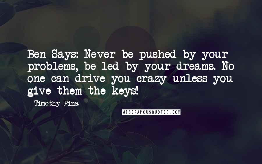 Timothy Pina Quotes: Ben Says: Never be pushed by your problems, be led by your dreams. No one can drive you crazy unless you give them the keys!