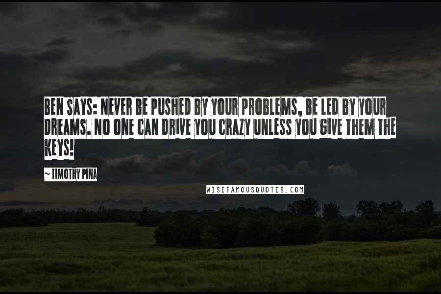 Timothy Pina Quotes: Ben Says: Never be pushed by your problems, be led by your dreams. No one can drive you crazy unless you give them the keys!