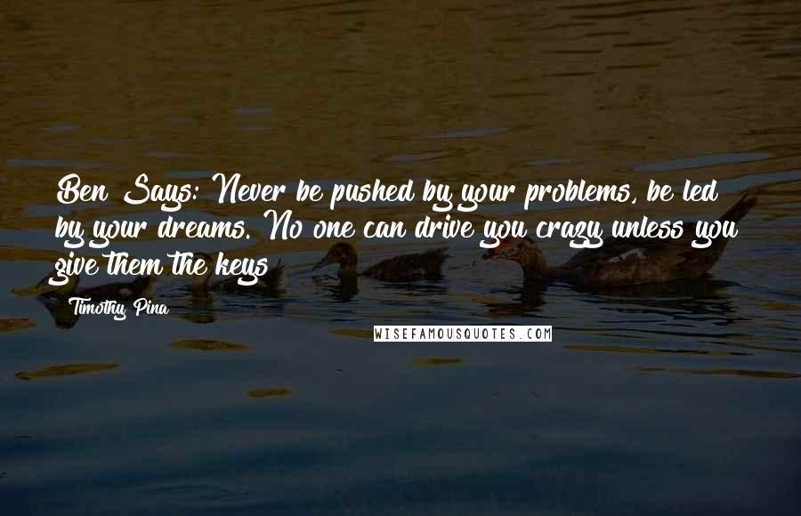 Timothy Pina Quotes: Ben Says: Never be pushed by your problems, be led by your dreams. No one can drive you crazy unless you give them the keys!
