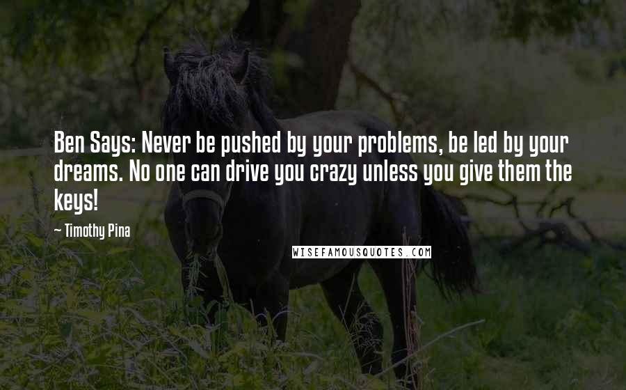 Timothy Pina Quotes: Ben Says: Never be pushed by your problems, be led by your dreams. No one can drive you crazy unless you give them the keys!