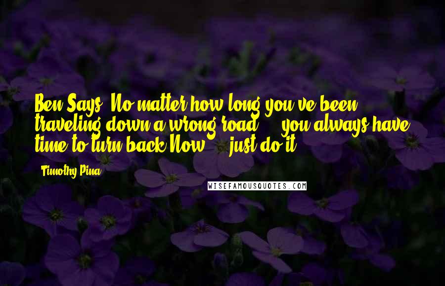 Timothy Pina Quotes: Ben Says: No matter how long you've been traveling down a wrong road ... you always have time to turn back.Now ... just do it!